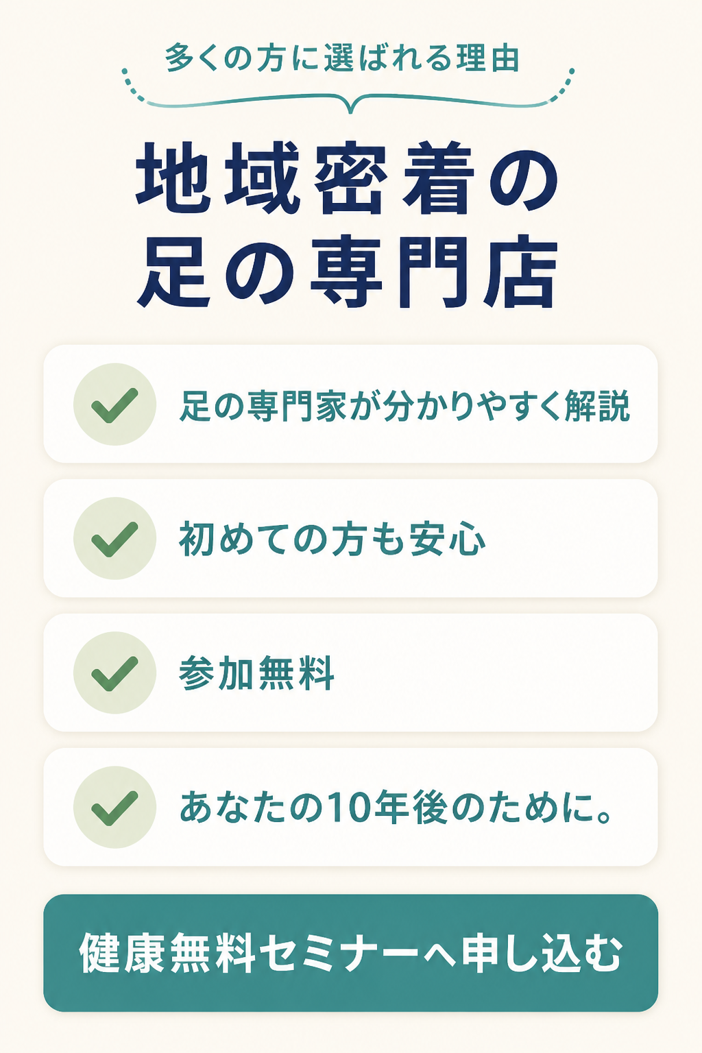 ### 多くの方に選ばれる理由

- 地域密着の足の専門店
- 足の専門家が分かりやすく解説
- 初めての方も安心
- 参加無料

### あなたの10年後のために。

# 健康無料セミナーへ申し込む