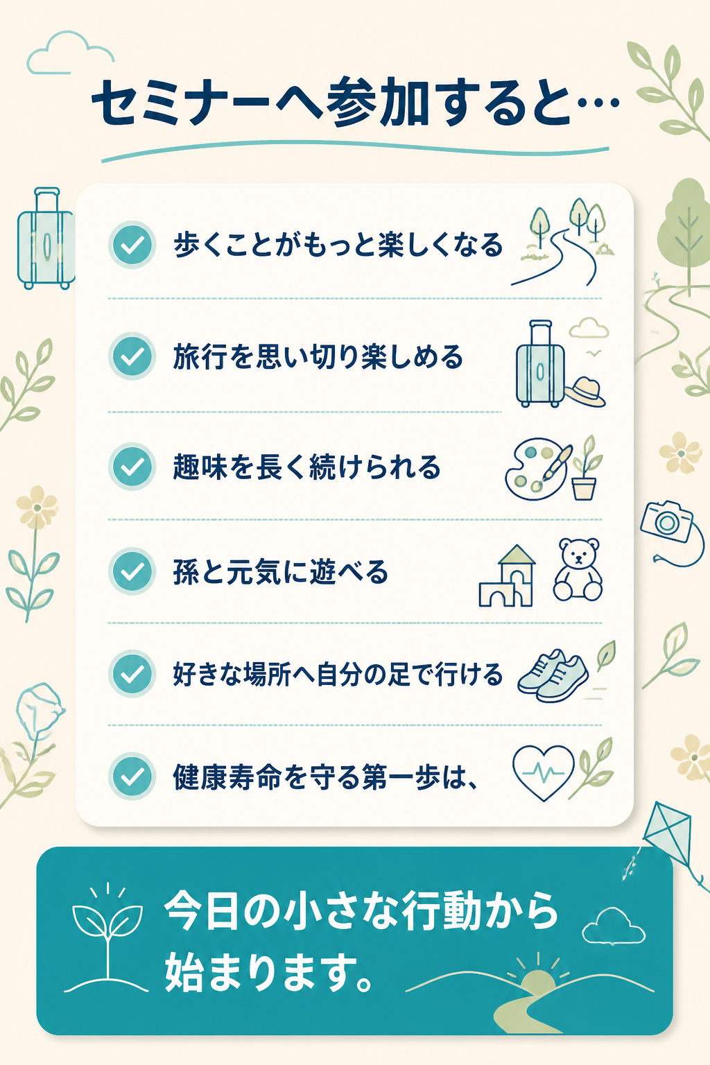 # セミナーへ参加すると…

- 歩くことがもっと楽しくなる
- 旅行を思い切り楽しめる
- 趣味を長く続けられる
- 孫と元気に遊べる
- 好きな場所へ自分の足で行ける

健康寿命を守る第一歩は、

**今日の小さな行動**から始まります。