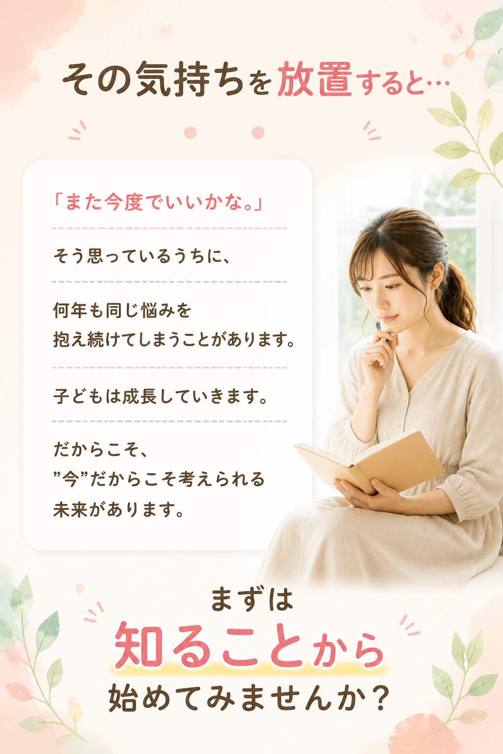 # その気持ちを放置すると…

「また今度でいいかな。」

そう思っているうちに、

何年も同じ悩みを抱え続けてしまうことがあります。

子どもは成長していきます。

だからこそ、

"今"だからこそ考えられる未来があります。

まずは知ることから始めてみませんか？
