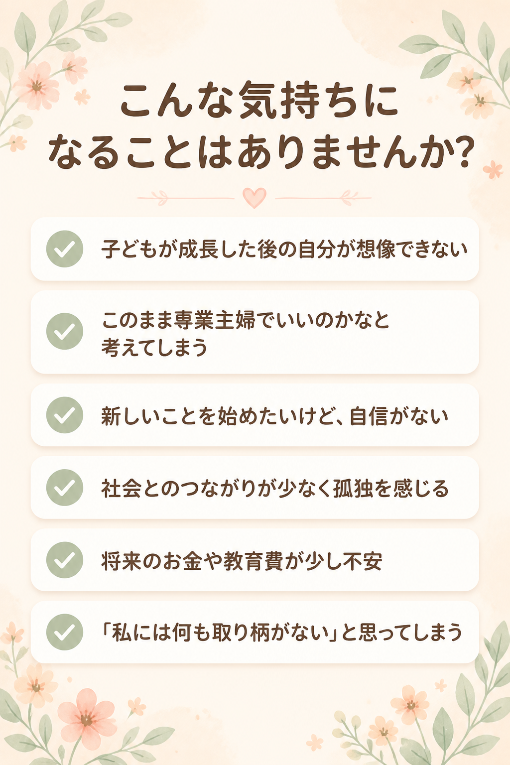 # こんな気持ちになることはありませんか？

- 子どもが成長した後の自分が想像できない
- このまま専業主婦でいいのかなと考えてしまう
- 新しいことを始めたいけど、自信がない
- 社会とのつながりが少なく孤独を感じる
- 将来のお金や教育費が少し不安
- 「私には何も取り柄がない」と思ってしまう