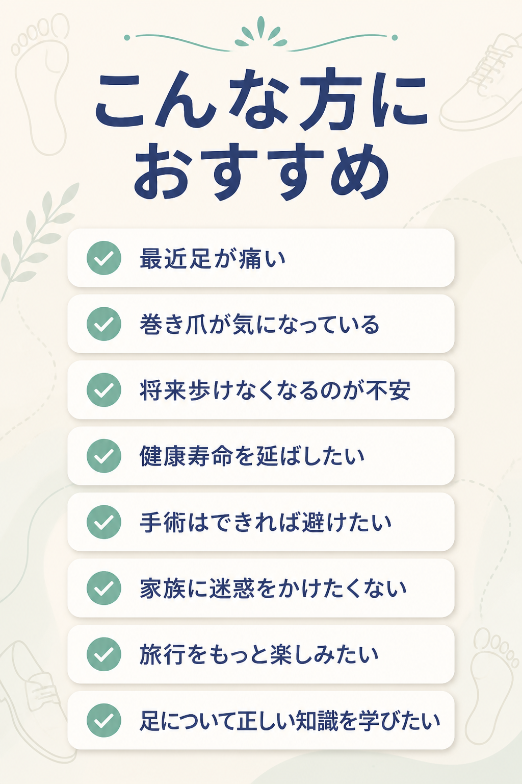 # こんな方におすすめ

- 最近足が痛い
- 巻き爪が気になっている
- 将来歩けなくなるのが不安
- 健康寿命を延ばしたい
- 手術はできれば避けたい
- 家族に迷惑をかけたくない
- 旅行をもっと楽しみたい
- 足について正しい知識を学びたい