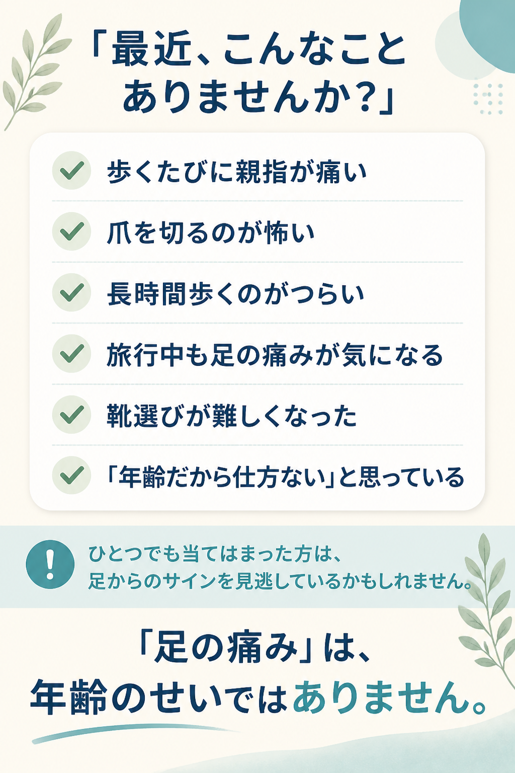 # 「最近、こんなことありませんか？」

- 歩くたびに親指が痛い
- 爪を切るのが怖い
- 長時間歩くのがつらい
- 旅行中も足の痛みが気になる
- 靴選びが難しくなった
- 「年齢だから仕方ない」と思っている

ひとつでも当てはまった方は、

**足からのサイン**を見逃しているかもしれません。

# 「足の痛み」は、  
# 年齢のせいではありません。