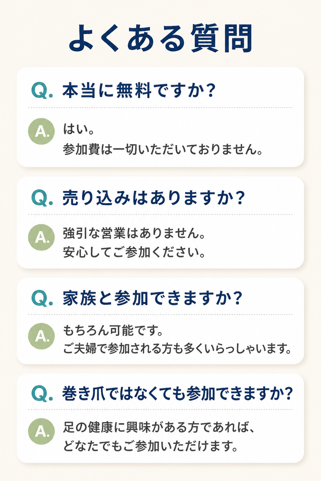 # よくある質問

## Q. 本当に無料ですか？

はい。

参加費は一切いただいておりません。

## Q. 売り込みはありますか？

強引な営業はありません。

安心してご参加ください。

## Q. 家族と参加できますか？

もちろん可能です。

ご夫婦で参加される方も多くいらっしゃいます。

## Q. 巻き爪ではなくても参加できますか？

足の健康に興味がある方であれば、

どなたでもご参加いただけます。