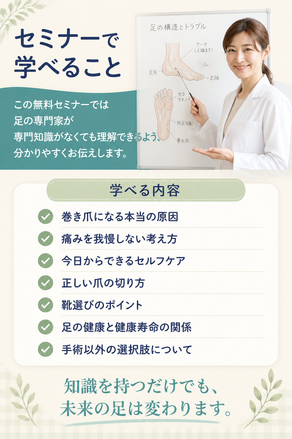 # セミナーで学べること

## この無料セミナーでは

足の専門家が

専門知識がなくても理解できるよう、

分かりやすくお伝えします。

### 学べる内容

- 巻き爪になる本当の原因
- 痛みを我慢しない考え方
- 今日からできるセルフケア
- 正しい爪の切り方
- 靴選びのポイント
- 足の健康と健康寿命の関係
- 手術以外の選択肢について

知識を持つだけでも、

未来の足は変わります。