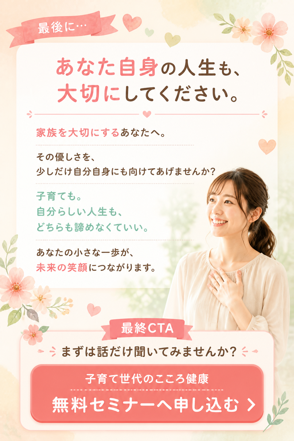 # 最後に…

# あなた自身の人生も、
# 大切にしてください。

家族を大切にするあなたへ。

その優しさを、

少しだけ自分自身にも向けてあげませんか？

子育ても。

自分らしい人生も。

どちらも諦めなくていい。

あなたの小さな一歩が、

未来の笑顔につながります。

# 最終CTA

## まずは話だけ聞いてみませんか？

# 子育て世代のこころ健康
# 無料セミナーへ申し込む