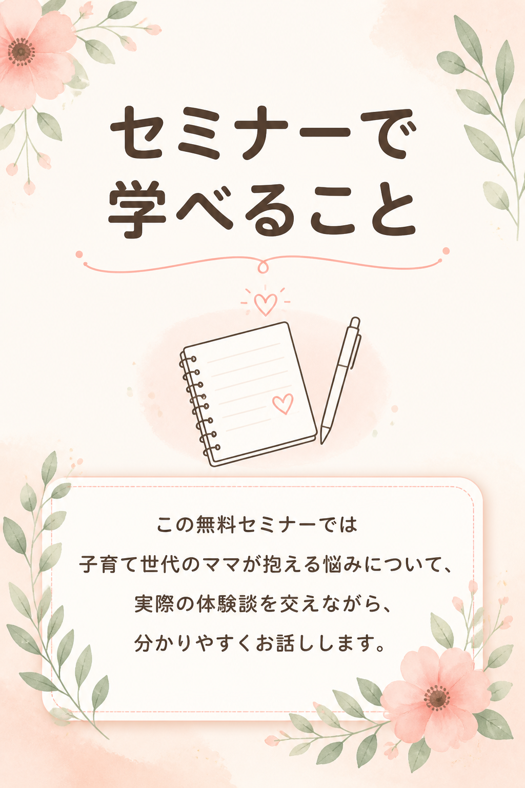# セミナーで学べること

## この無料セミナーでは

子育て世代のママが抱える悩みについて、

実際の体験談を交えながら、

分かりやすくお話しします。