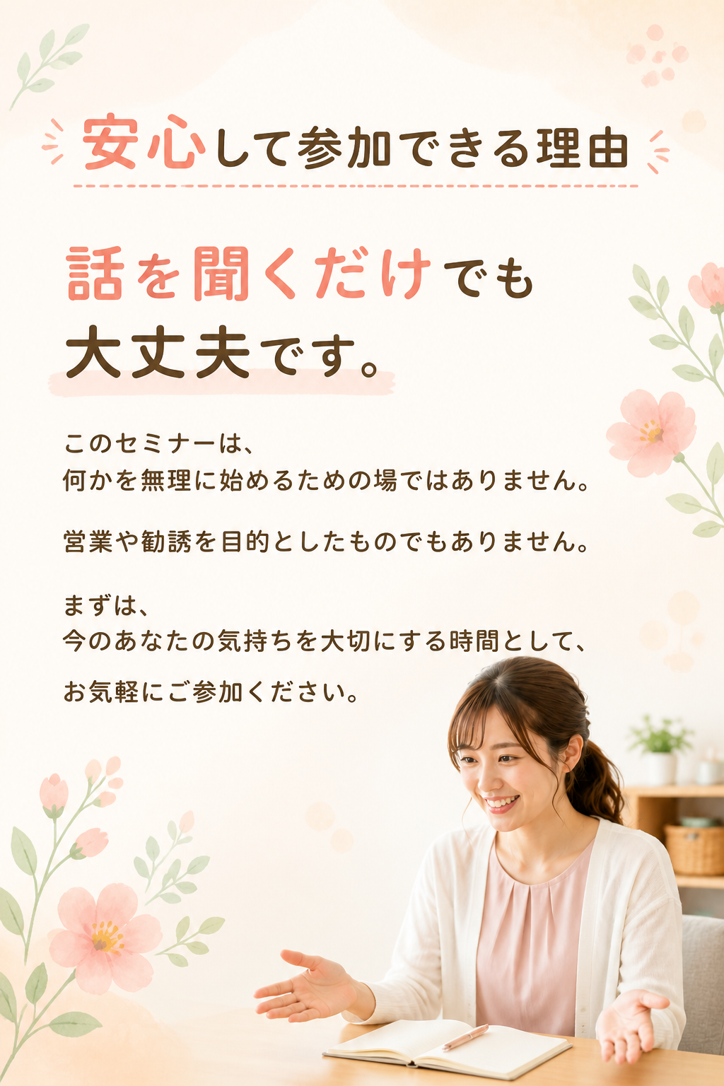 # 安心して参加できる理由

# 話を聞くだけでも大丈夫です。

このセミナーは、

何かを無理に始めるための場ではありません。

営業や勧誘を目的としたものでもありません。

まずは、

今のあなたの気持ちを大切にする時間として、

お気軽にご参加ください。