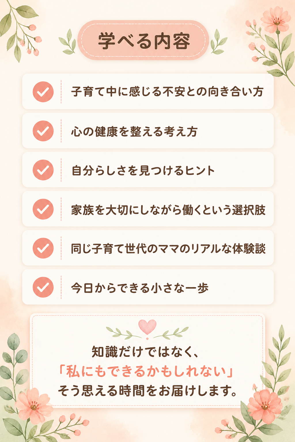 ### 学べる内容

- 子育て中に感じる不安との向き合い方
- 心の健康を整える考え方
- 自分らしさを見つけるヒント
- 家族を大切にしながら働くという選択肢
- 同じ子育て世代のママのリアルな体験談
- 今日からできる小さな一歩

知識だけではなく、

「私にもできるかもしれない」

そう思える時間をお届けします。