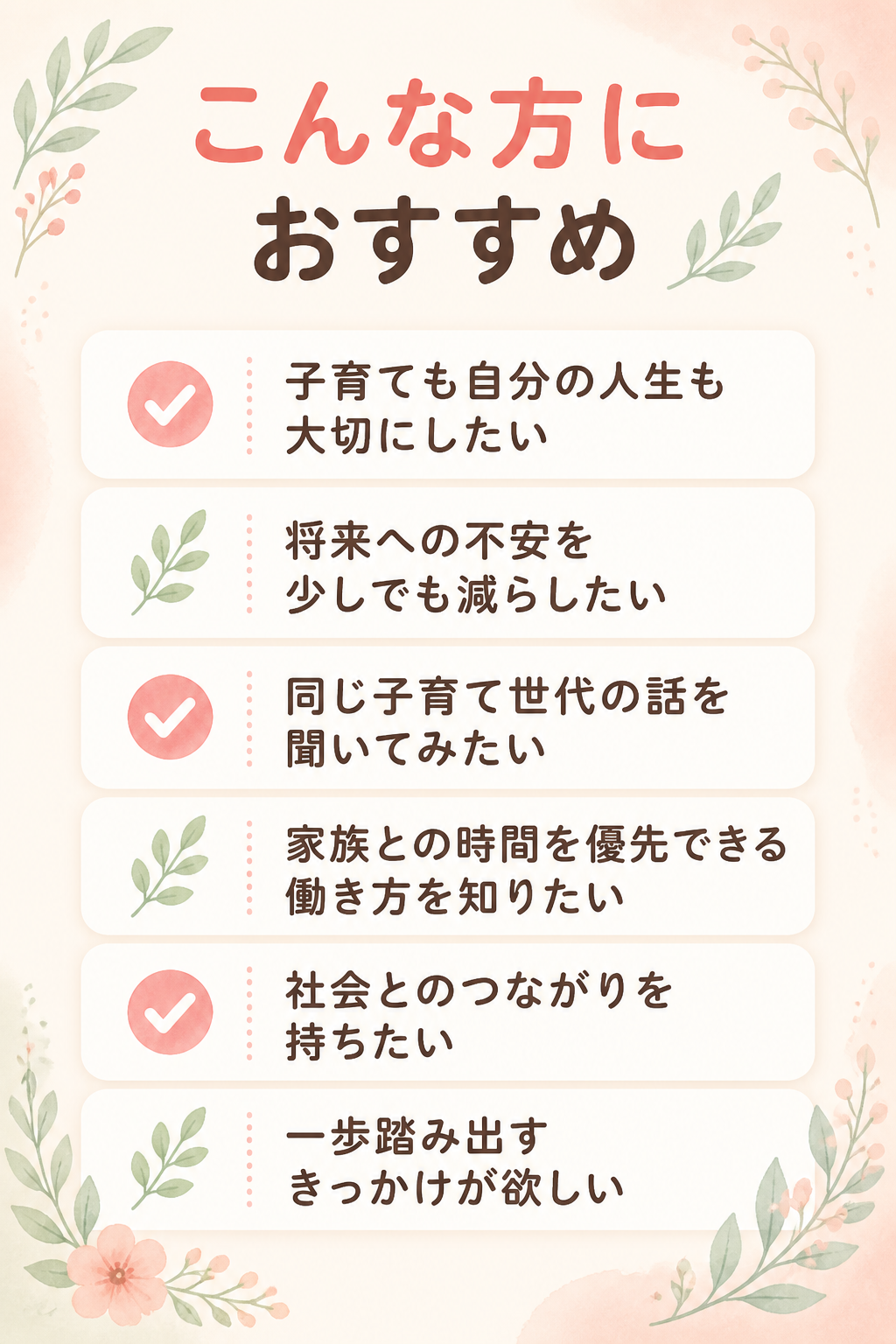 # こんな方におすすめ

- 子育ても自分の人生も大切にしたい
- 将来への不安を少しでも減らしたい
- 同じ子育て世代の話を聞いてみたい
- 家族との時間を優先できる働き方を知りたい
- 社会とのつながりを持ちたい
- 一歩踏み出すきっかけが欲しい