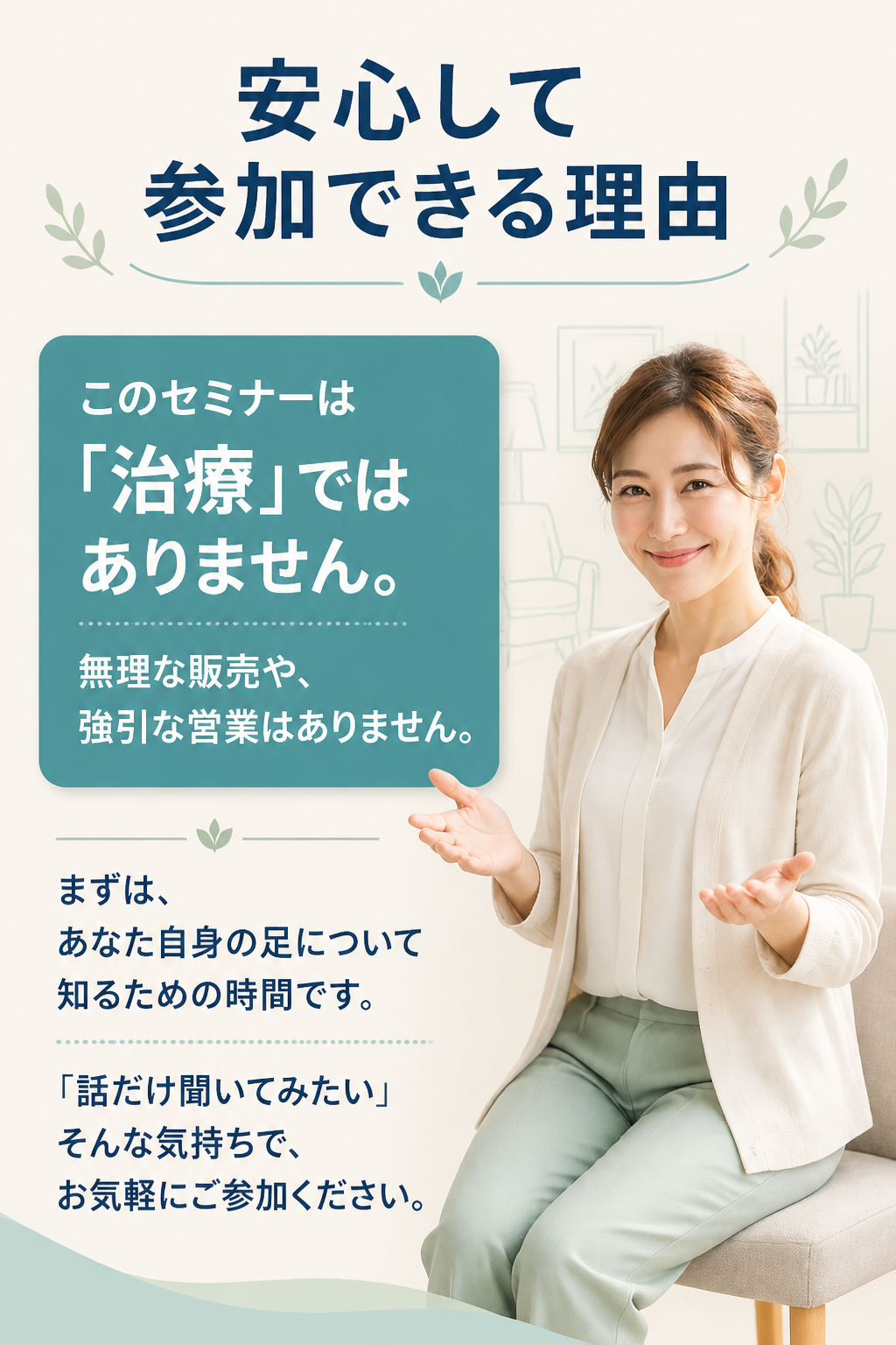 # 安心して参加できる理由

# このセミナーは  
# 「治療」ではありません。

無理な販売や、

強引な営業はありません。

まずは、

あなた自身の足について知るための時間です。

「話だけ聞いてみたい」

そんな気持ちで、

お気軽にご参加ください。