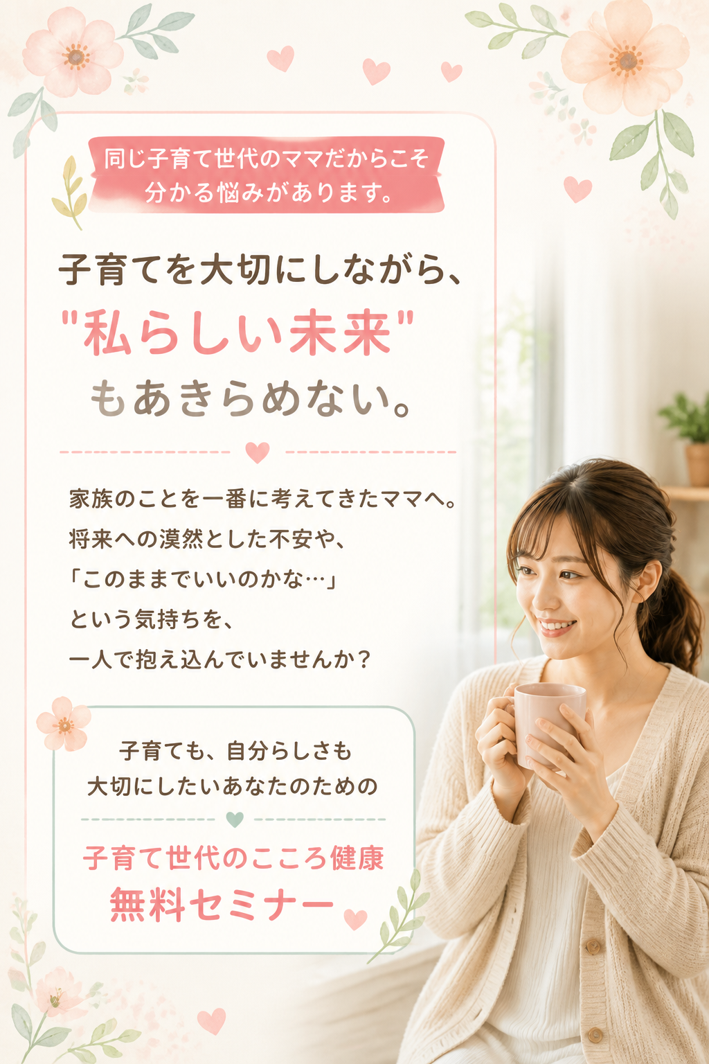 ## プリヘッド

**同じ子育て世代のママだからこそ分かる悩みがあります。**

# 子育てを大切にしながら、
# "私らしい未来"もあきらめない。

### サブコピー

家族のことを一番に考えてきたママへ。

将来への漠然とした不安や、
「このままでいいのかな…」という気持ちを、
一人で抱え込んでいませんか？

子育ても、自分らしさも大切にしたいあなたのための

## 子育て世代のこころ健康無料セミナー