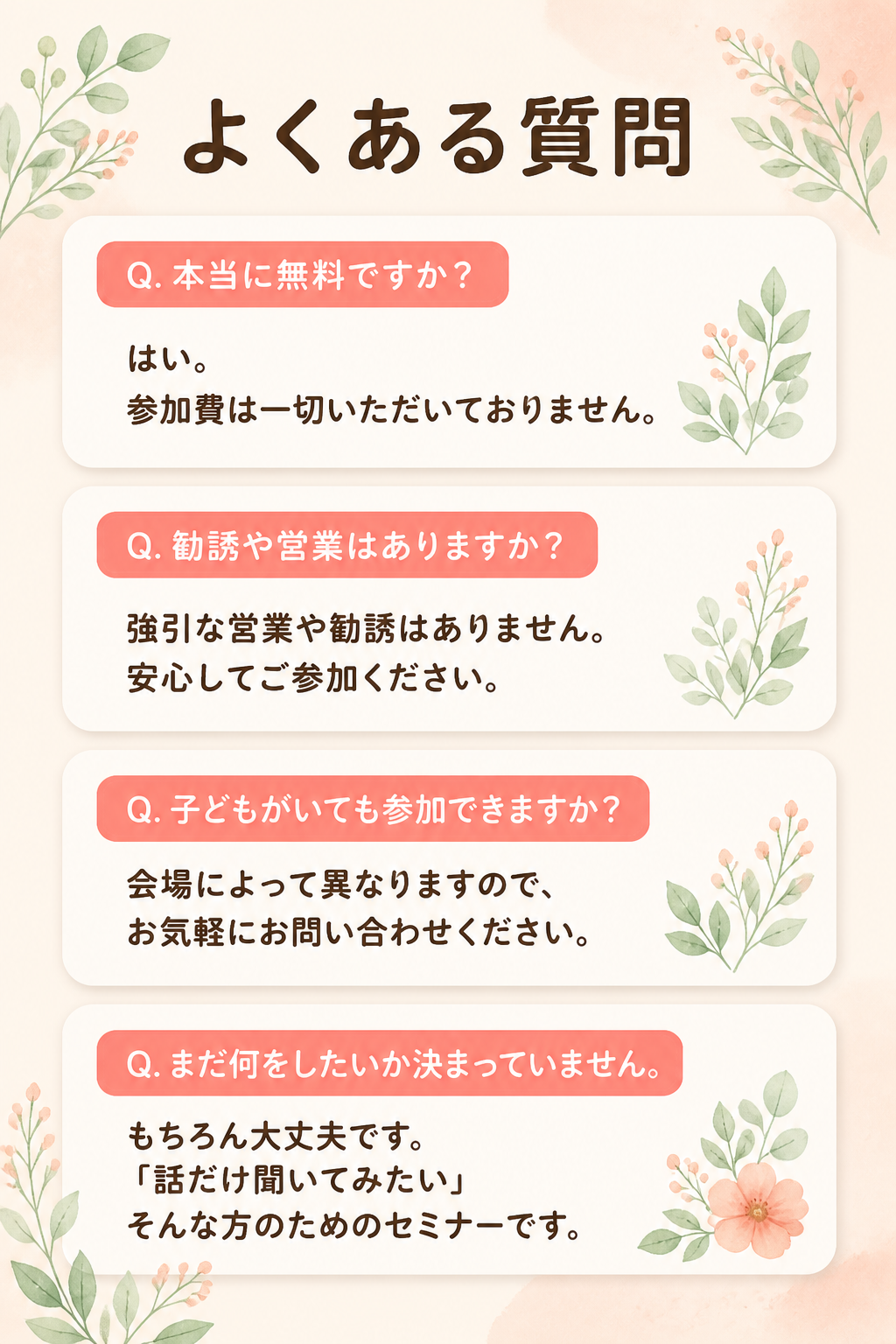 # よくある質問

## Q. 本当に無料ですか？

はい。

参加費は一切いただいておりません。

## Q. 勧誘や営業はありますか？

強引な営業や勧誘はありません。

安心してご参加ください。

## Q. 子どもがいても参加できますか？

会場によって異なりますので、

お気軽にお問い合わせください。

## Q. まだ何をしたいか決まっていません。

もちろん大丈夫です。

「話だけ聞いてみたい」

そんな方のためのセミナーです。