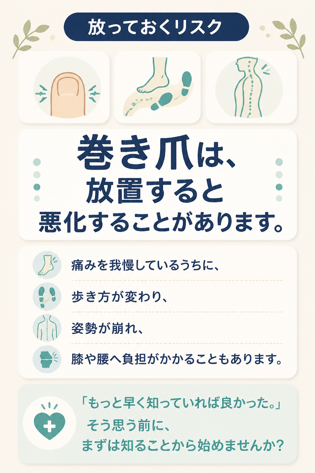 # 放っておくリスク

# 巻き爪は、  
# 放置すると悪化することがあります。

痛みを我慢しているうちに、

歩き方が変わり、

姿勢が崩れ、

膝や腰へ負担がかかることもあります。

「もっと早く知っていれば良かった。」

そう思う前に、

まずは知ることから始めませんか？