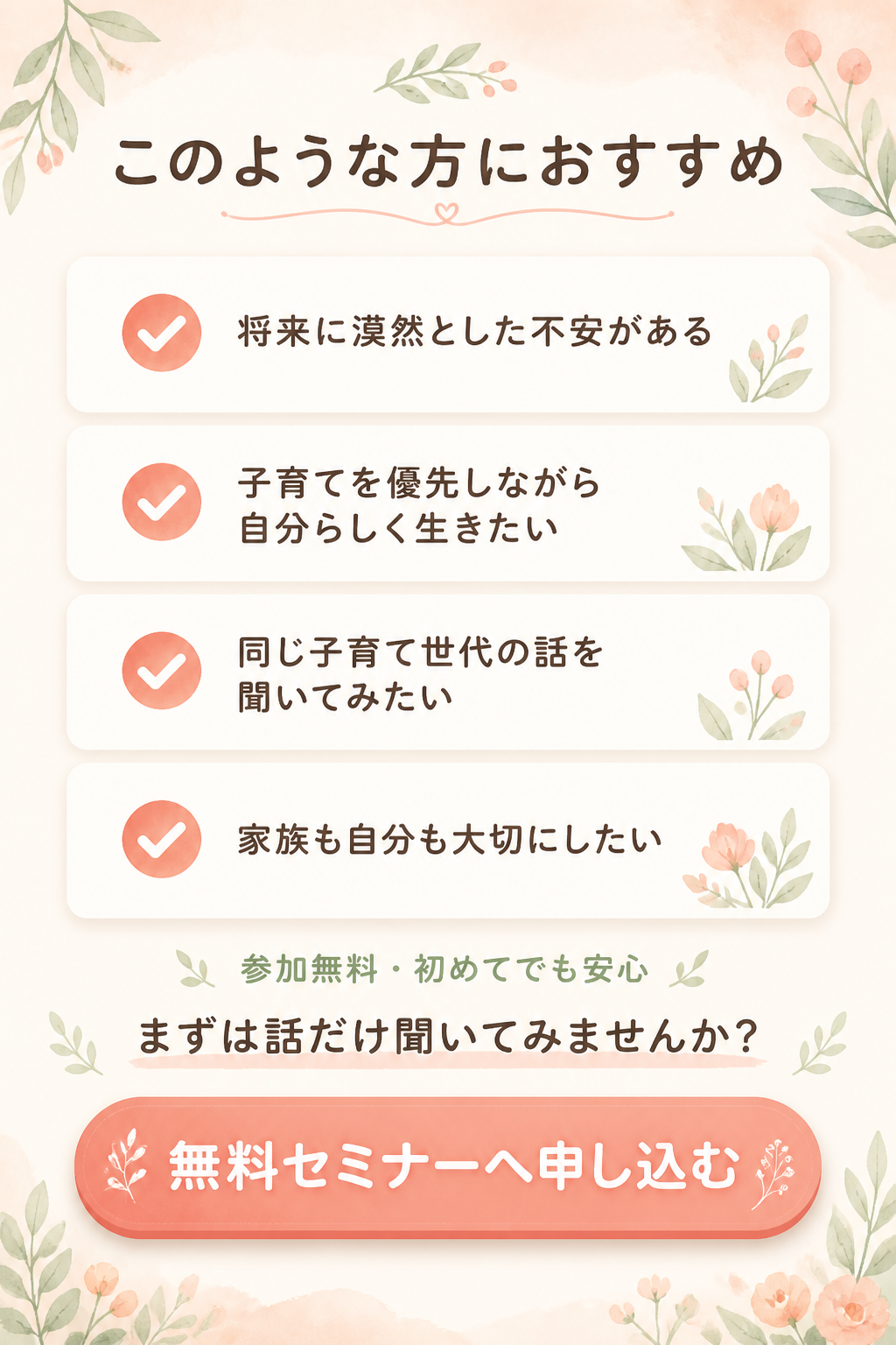 ### このような方におすすめ

- 将来に漠然とした不安がある
- 子育てを優先しながら自分らしく生きたい
- 同じ子育て世代の話を聞いてみたい
- 家族も自分も大切にしたい

## 参加無料・初めてでも安心
### まずは話だけ聞いてみませんか？

# 無料セミナーへ申し込む