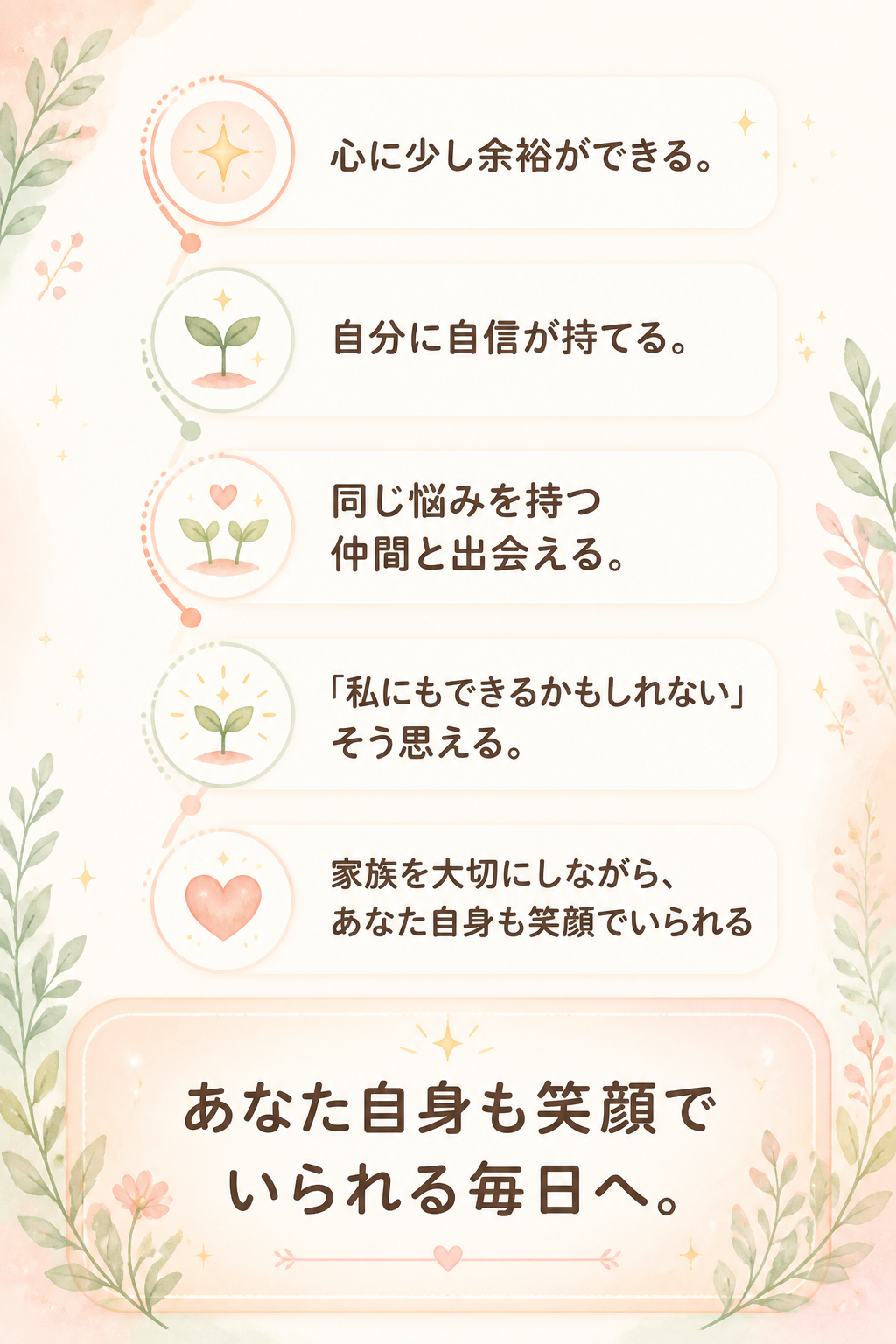 心に少し余裕ができる。

自分に自信が持てる。

同じ悩みを持つ仲間と出会える。

「私にもできるかもしれない」

そう思える。

家族を大切にしながら、

あなた自身も笑顔でいられる毎日へ。