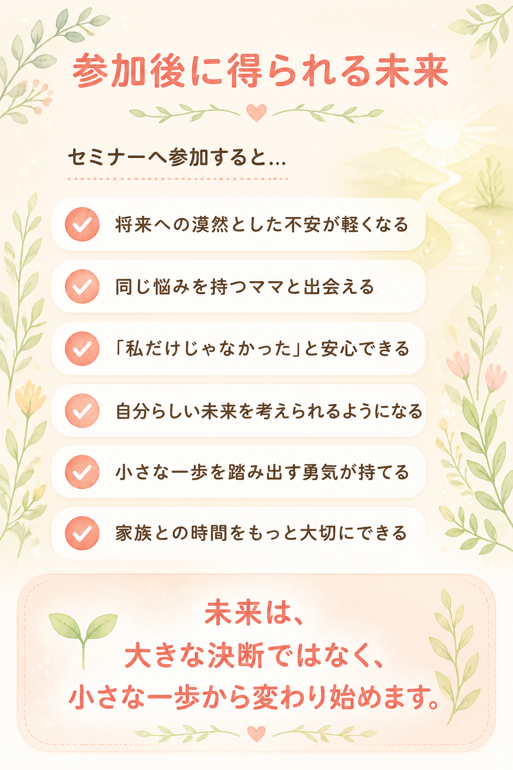 # 参加後に得られる未来

## セミナーへ参加すると…

- 将来への漠然とした不安が軽くなる
- 同じ悩みを持つママと出会える
- 「私だけじゃなかった」と安心できる
- 自分らしい未来を考えられるようになる
- 小さな一歩を踏み出す勇気が持てる
- 家族との時間をもっと大切にできる

未来は、

大きな決断ではなく、

小さな一歩から変わり始めます。